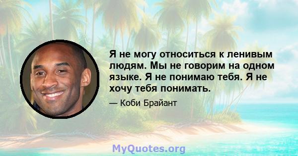 Я не могу относиться к ленивым людям. Мы не говорим на одном языке. Я не понимаю тебя. Я не хочу тебя понимать.