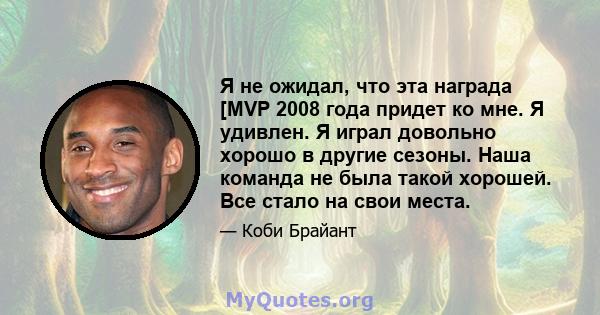 Я не ожидал, что эта награда [MVP 2008 года придет ко мне. Я удивлен. Я играл довольно хорошо в другие сезоны. Наша команда не была такой хорошей. Все стало на свои места.