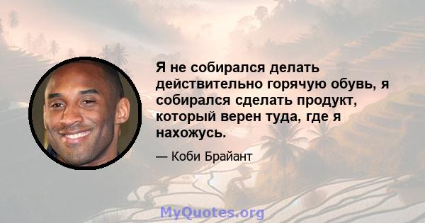 Я не собирался делать действительно горячую обувь, я собирался сделать продукт, который верен туда, где я нахожусь.