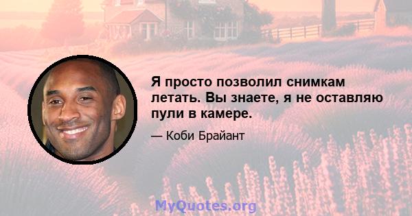 Я просто позволил снимкам летать. Вы знаете, я не оставляю пули в камере.