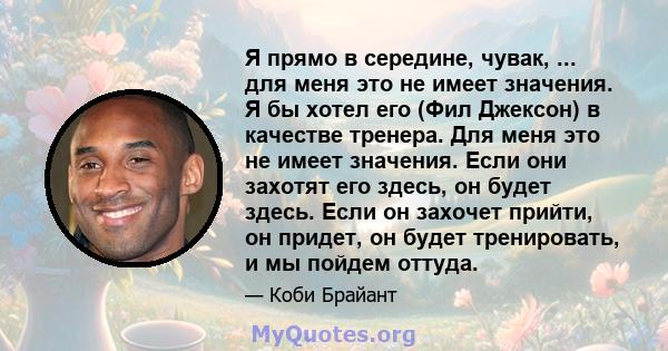 Я прямо в середине, чувак, ... для меня это не имеет значения. Я бы хотел его (Фил Джексон) в качестве тренера. Для меня это не имеет значения. Если они захотят его здесь, он будет здесь. Если он захочет прийти, он