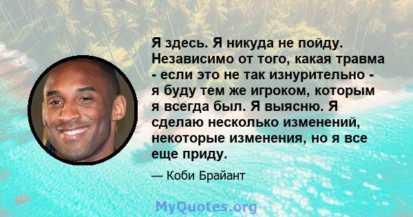 Я здесь. Я никуда не пойду. Независимо от того, какая травма - если это не так изнурительно - я буду тем же игроком, которым я всегда был. Я выясню. Я сделаю несколько изменений, некоторые изменения, но я все еще приду.