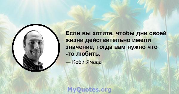 Если вы хотите, чтобы дни своей жизни действительно имели значение, тогда вам нужно что -то любить.