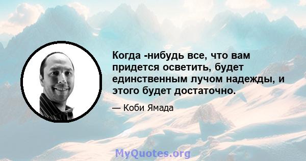 Когда -нибудь все, что вам придется осветить, будет единственным лучом надежды, и этого будет достаточно.