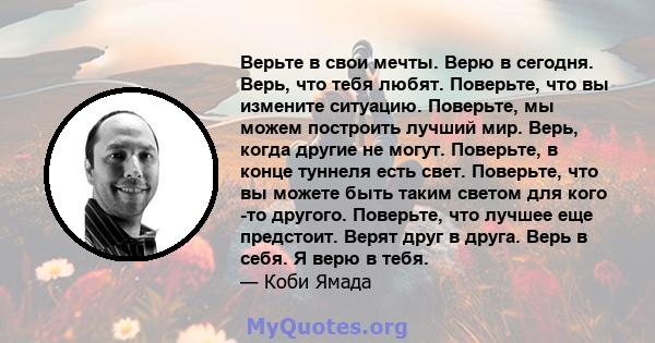 Верьте в свои мечты. Верю в сегодня. Верь, что тебя любят. Поверьте, что вы измените ситуацию. Поверьте, мы можем построить лучший мир. Верь, когда другие не могут. Поверьте, в конце туннеля есть свет. Поверьте, что вы