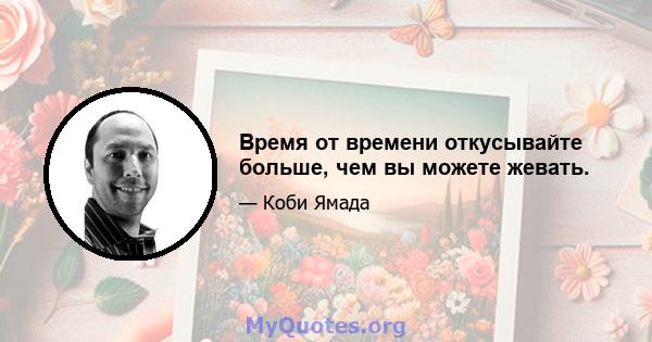 Время от времени откусывайте больше, чем вы можете жевать.