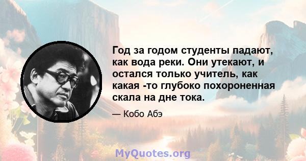 Год за годом студенты падают, как вода реки. Они утекают, и остался только учитель, как какая -то глубоко похороненная скала на дне тока.