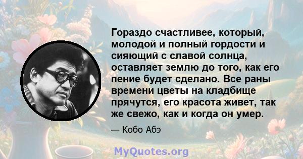 Гораздо счастливее, который, молодой и полный гордости и сияющий с славой солнца, оставляет землю до того, как его пение будет сделано. Все раны времени цветы на кладбище прячутся, его красота живет, так же свежо, как и 