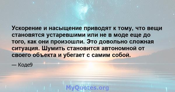 Ускорение и насыщение приводят к тому, что вещи становятся устаревшими или не в моде еще до того, как они произошли. Это довольно сложная ситуация. Шумить становится автономной от своего объекта и убегает с самим собой.