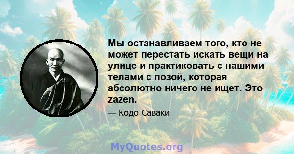 Мы останавливаем того, кто не может перестать искать вещи на улице и практиковать с нашими телами с позой, которая абсолютно ничего не ищет. Это zazen.