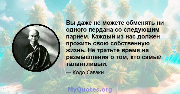 Вы даже не можете обменять ни одного пердана со следующим парнем. Каждый из нас должен прожить свою собственную жизнь. Не тратьте время на размышления о том, кто самый талантливый.