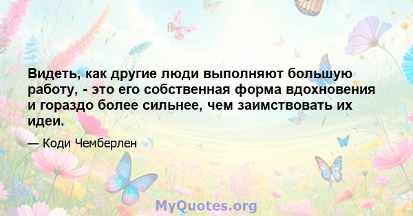 Видеть, как другие люди выполняют большую работу, - это его собственная форма вдохновения и гораздо более сильнее, чем заимствовать их идеи.