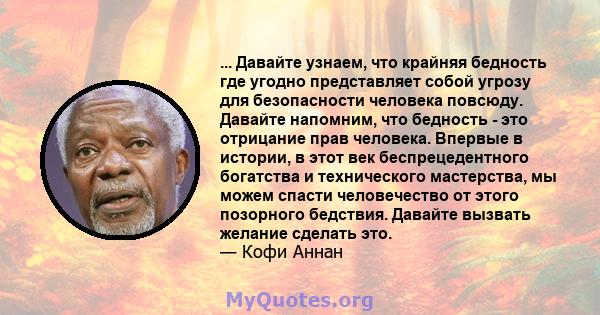 ... Давайте узнаем, что крайняя бедность где угодно представляет собой угрозу для безопасности человека повсюду. Давайте напомним, что бедность - это отрицание прав человека. Впервые в истории, в этот век