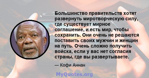 Большинство правительств хотят развернуть миротворческую силу, где существует мирное соглашение, и есть мир, чтобы сохранить. Они очень не решаются поставить своих мужчин и женщин на путь. Очень сложно получить войска,