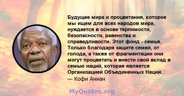 Будущее мира и процветания, которое мы ищем для всех народов мира, нуждается в основе терпимости, безопасности, равенства и справедливости. Этот фонд - семья. Только благодаря защите семей, от голода, а также от