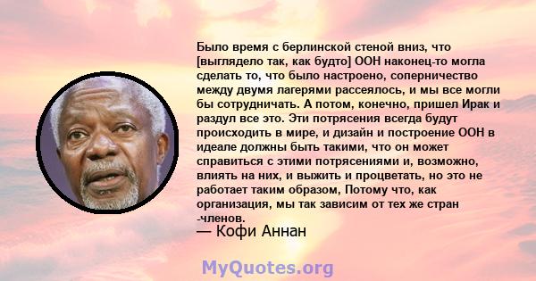 Было время с берлинской стеной вниз, что [выглядело так, как будто] ООН наконец-то могла сделать то, что было настроено, соперничество между двумя лагерями рассеялось, и мы все могли бы сотрудничать. А потом, конечно,