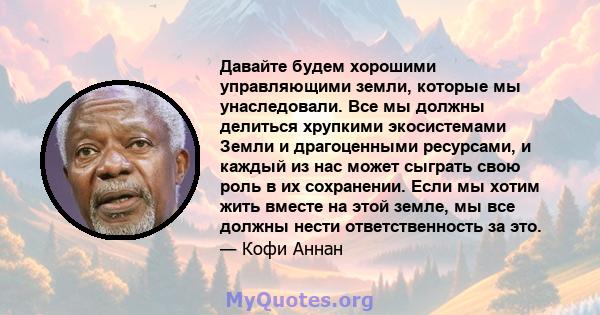 Давайте будем хорошими управляющими земли, которые мы унаследовали. Все мы должны делиться хрупкими экосистемами Земли и драгоценными ресурсами, и каждый из нас может сыграть свою роль в их сохранении. Если мы хотим