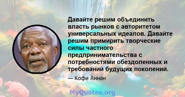 Давайте решим объединить власть рынков с авторитетом универсальных идеалов. Давайте решим примирить творческие силы частного предпринимательства с потребностями обездоленных и требований будущих поколений.