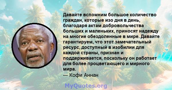 Давайте вспомним большое количество граждан, которые изо дня в день, благодаря актам добровольчества больших и маленьких, приносят надежду на многие обездоленные в мире. Давайте гарантируем, что этот замечательный