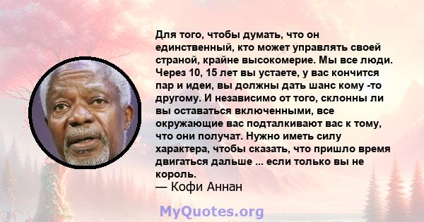 Для того, чтобы думать, что он единственный, кто может управлять своей страной, крайне высокомерие. Мы все люди. Через 10, 15 лет вы устаете, у вас кончится пар и идеи, вы должны дать шанс кому -то другому. И независимо 