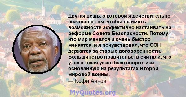 Другая вещь, о которой я действительно сожалел о том, чтобы не иметь возможности эффективно настаивать на реформе Совета Безопасности. Потому что мир менялся и очень быстро меняется, и я почувствовал, что ООН держатся