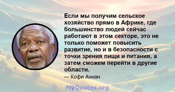 Если мы получим сельское хозяйство прямо в Африке, где большинство людей сейчас работают в этом секторе, это не только поможет повысить развитие, но и в безопасности с точки зрения пищи и питания, а затем сможем перейти 