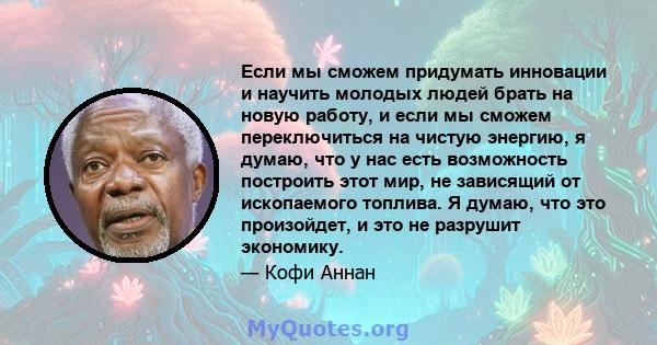 Если мы сможем придумать инновации и научить молодых людей брать на новую работу, и если мы сможем переключиться на чистую энергию, я думаю, что у нас есть возможность построить этот мир, не зависящий от ископаемого