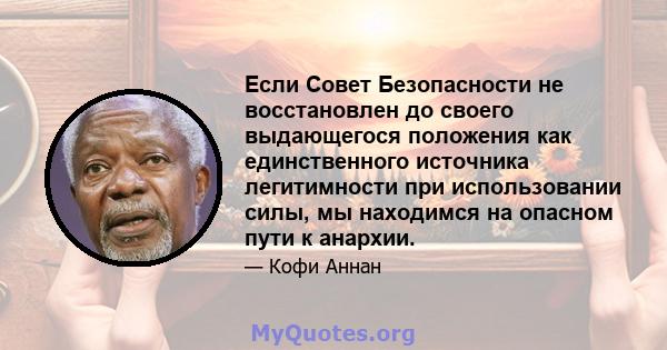 Если Совет Безопасности не восстановлен до своего выдающегося положения как единственного источника легитимности при использовании силы, мы находимся на опасном пути к анархии.