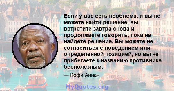 Если у вас есть проблема, и вы не можете найти решение, вы встретите завтра снова и продолжаете говорить, пока не найдете решение. Вы можете не согласиться с поведением или определенной позицией, но вы не прибегаете к