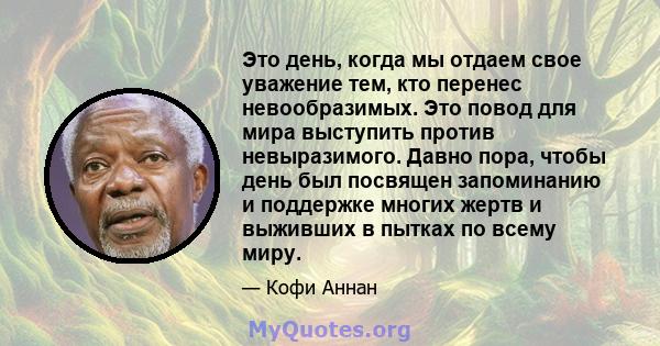 Это день, когда мы отдаем свое уважение тем, кто перенес невообразимых. Это повод для мира выступить против невыразимого. Давно пора, чтобы день был посвящен запоминанию и поддержке многих жертв и выживших в пытках по