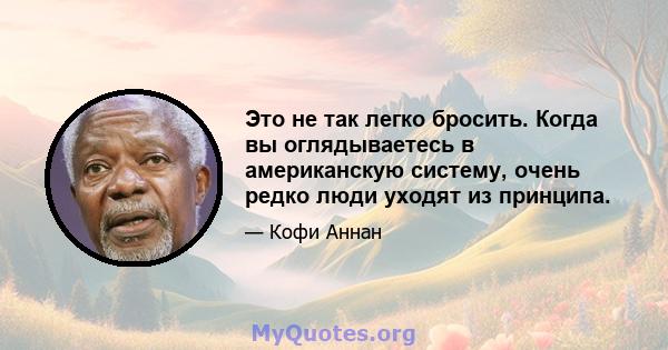 Это не так легко бросить. Когда вы оглядываетесь в американскую систему, очень редко люди уходят из принципа.