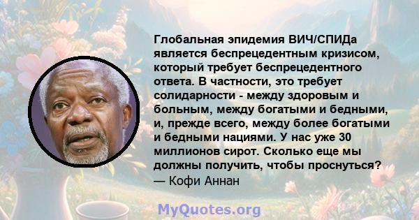 Глобальная эпидемия ВИЧ/СПИДа является беспрецедентным кризисом, который требует беспрецедентного ответа. В частности, это требует солидарности - между здоровым и больным, между богатыми и бедными, и, прежде всего,