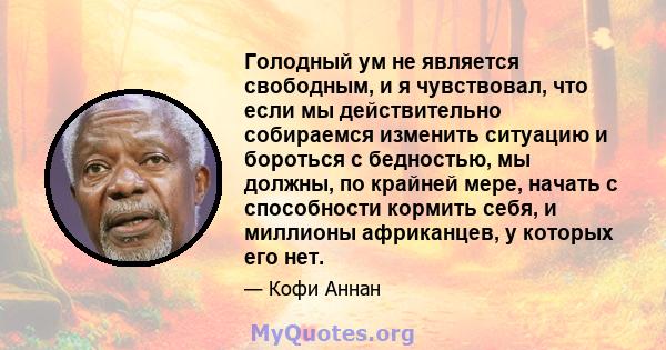 Голодный ум не является свободным, и я чувствовал, что если мы действительно собираемся изменить ситуацию и бороться с бедностью, мы должны, по крайней мере, начать с способности кормить себя, и миллионы африканцев, у