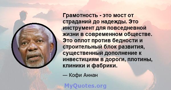 Грамотность - это мост от страданий до надежды. Это инструмент для повседневной жизни в современном обществе. Это оплот против бедности и строительный блок развития, существенный дополнение к инвестициям в дороги,