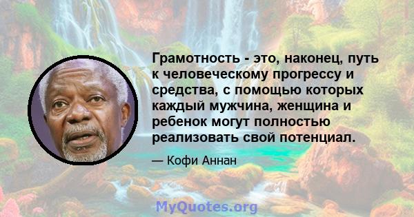 Грамотность - это, наконец, путь к человеческому прогрессу и средства, с помощью которых каждый мужчина, женщина и ребенок могут полностью реализовать свой потенциал.