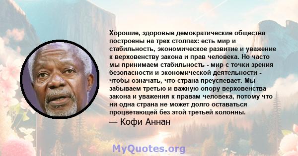 Хорошие, здоровые демократические общества построены на трех столпах: есть мир и стабильность, экономическое развитие и уважение к верховенству закона и прав человека. И где присутствуют все трое, у вас есть очень