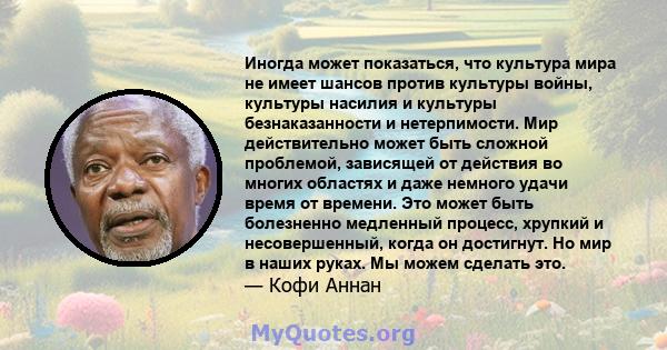 Иногда может показаться, что культура мира не имеет шансов против культуры войны, культуры насилия и культуры безнаказанности и нетерпимости. Мир действительно может быть сложной проблемой, зависящей от действия во