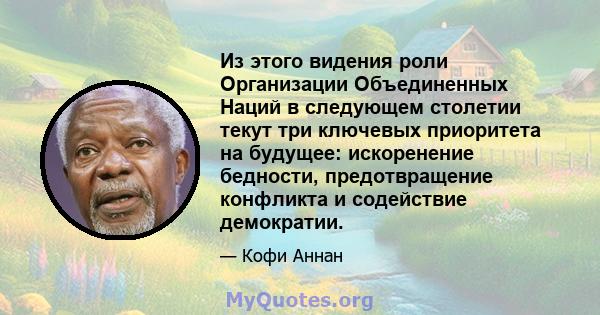 Из этого видения роли Организации Объединенных Наций в следующем столетии текут три ключевых приоритета на будущее: искоренение бедности, предотвращение конфликта и содействие демократии.