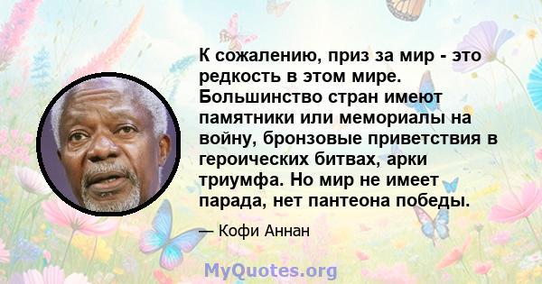 К сожалению, приз за мир - это редкость в этом мире. Большинство стран имеют памятники или мемориалы на войну, бронзовые приветствия в героических битвах, арки триумфа. Но мир не имеет парада, нет пантеона победы.