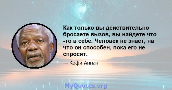 Как только вы действительно бросаете вызов, вы найдете что -то в себе. Человек не знает, на что он способен, пока его не спросят.