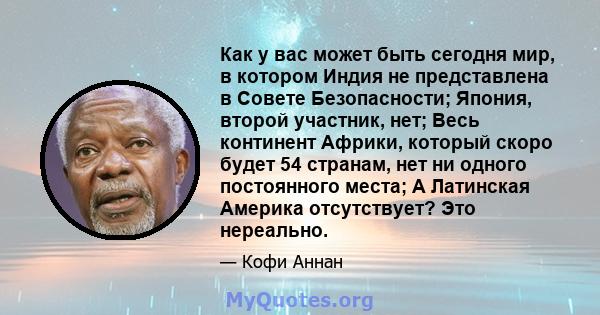 Как у вас может быть сегодня мир, в котором Индия не представлена ​​в Совете Безопасности; Япония, второй участник, нет; Весь континент Африки, который скоро будет 54 странам, нет ни одного постоянного места; А