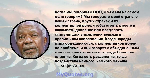 Когда мы говорим о ООН, о чем мы на самом деле говорим? Мы говорим о моей стране, о вашей стране, других странах и их коллективной воле, чтобы стоять вместе и оказывать давление или предлагать стимулы для управления