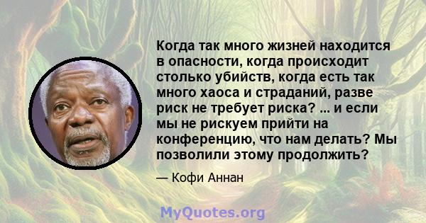 Когда так много жизней находится в опасности, когда происходит столько убийств, когда есть так много хаоса и страданий, разве риск не требует риска? ... и если мы не рискуем прийти на конференцию, что нам делать? Мы