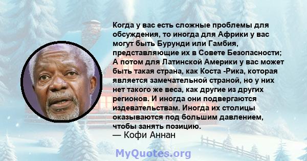 Когда у вас есть сложные проблемы для обсуждения, то иногда для Африки у вас могут быть Бурунди или Гамбия, представляющие их в Совете Безопасности; А потом для Латинской Америки у вас может быть такая страна, как Коста 