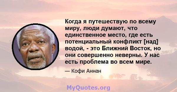 Когда я путешествую по всему миру, люди думают, что единственное место, где есть потенциальный конфликт [над] водой, - это Ближний Восток, но они совершенно неверны. У нас есть проблема во всем мире.