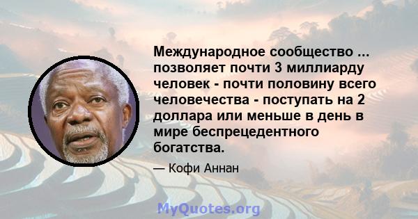 Международное сообщество ... позволяет почти 3 миллиарду человек - почти половину всего человечества - поступать на 2 доллара или меньше в день в мире беспрецедентного богатства.