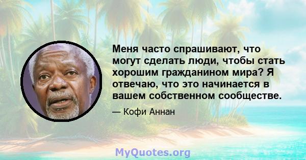 Меня часто спрашивают, что могут сделать люди, чтобы стать хорошим гражданином мира? Я отвечаю, что это начинается в вашем собственном сообществе.