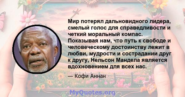 Мир потерял дальновидного лидера, смелый голос для справедливости и четкий моральный компас. Показывая нам, что путь к свободе и человеческому достоинству лежит в любви, мудрости и сострадании друг к другу, Нельсон