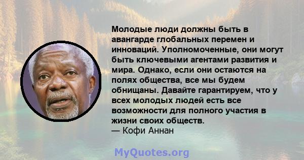 Молодые люди должны быть в авангарде глобальных перемен и инноваций. Уполномоченные, они могут быть ключевыми агентами развития и мира. Однако, если они остаются на полях общества, все мы будем обнищаны. Давайте