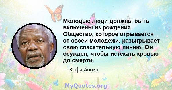 Молодые люди должны быть включены из рождения. Общество, которое отрывается от своей молодежи, разыгрывает свою спасательную линию; Он осужден, чтобы истекать кровью до смерти.